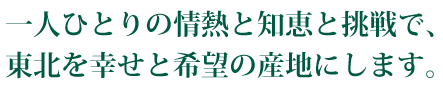 一人ひとりの情熱と知恵と挑戦で、東北を幸せと希望の産地にします。